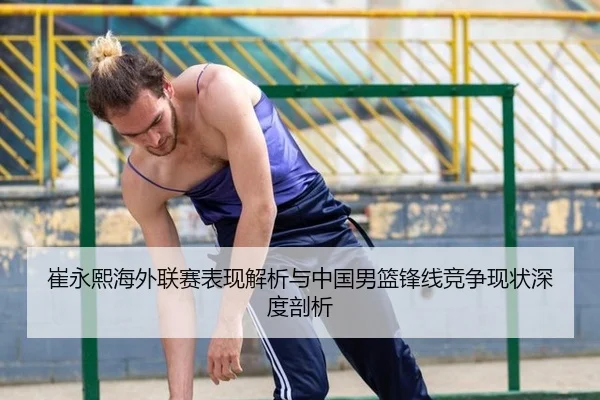 崔永熙海外联赛表现解析与中国男篮锋线竞争现状深度剖析